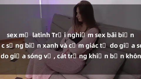 sex mỹ latinh Trải nghiệm sex bãi biển: Sức hút của cuộc sống biển xanh và cảm giác tự do giữa sóng vỗ, cát trắng khiến bạn không thể quên!