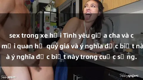 sex trong xe hơi Tình yêu giữa cha và con: Câu chuyện về mối quan hệ quý giá và ý nghĩa đặc biệt này trong cuộc sống.
