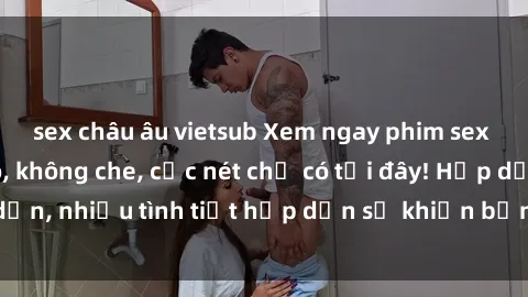 sex châu âu vietsub Xem ngay phim sex full HD đỉnh cao, không che, cực nét chỉ có tại đây! Hấp dẫn, nhiều tình tiết hấp dẫn sẽ khiến bạn thỏa mãn đắm say.