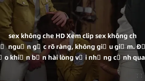 sex không che HD Xem clip sex không che mới - Nguồn gốc từ nguồn gốc rõ ràng, không giấu giếm. Đảm bảo khiến bạn hài lòng với những cảnh quay táo bạo và đầy kích thích.