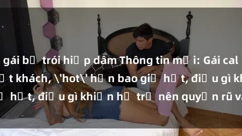 gái bị trói hiếp dâm Thông tin mới: Gái call girl Việt Nam đắt khách, 'hot' hơn bao giờ hết, điều gì khiến họ trở nên quyến rũ và đáng chú ý?