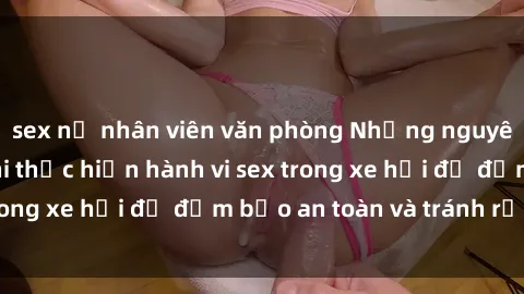 sex nữ nhân viên văn phòng Những nguyên tắc cần nhớ khi thực hiện hành vi sex trong xe hơi để đảm bảo an toàn và tránh rủi ro.