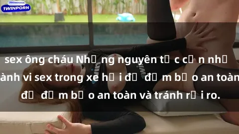 sex ông cháu Những nguyên tắc cần nhớ khi thực hiện hành vi sex trong xe hơi để đảm bảo an toàn và tránh rủi ro.