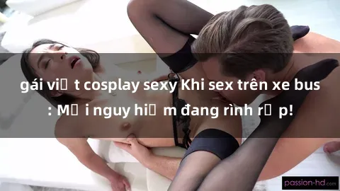 gái việt cosplay sexy Khi sex trên xe bus: Mối nguy hiểm đang rình rập!