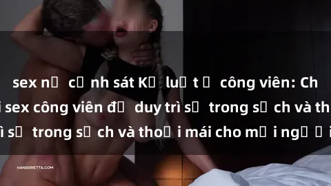 sex nữ cảnh sát Kỷ luật ở công viên: Chấn chỉnh hành vi sex công viên để duy trì sự trong sạch và thoải mái cho mọi người.