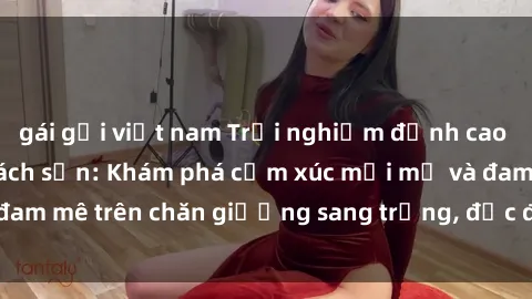 gái gọi việt nam Trải nghiệm đỉnh cao tình yêu tại sex khách sạn: Khám phá cảm xúc mới mẻ và đam mê trên chăn giường sang trọng, độc đáo, không giới hạn.