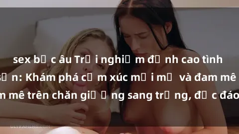 sex bắc âu Trải nghiệm đỉnh cao tình yêu tại sex khách sạn: Khám phá cảm xúc mới mẻ và đam mê trên chăn giường sang trọng, độc đáo, không giới hạn.