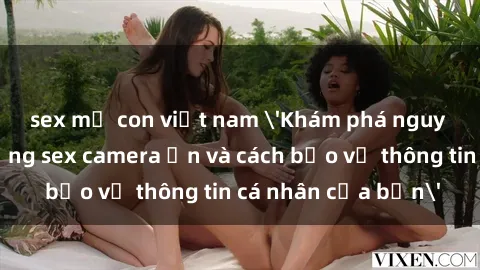 sex mẹ con việt nam 'Khám phá nguy cơ của việc sử dụng sex camera ẩn và cách bảo vệ thông tin cá nhân của bạn'