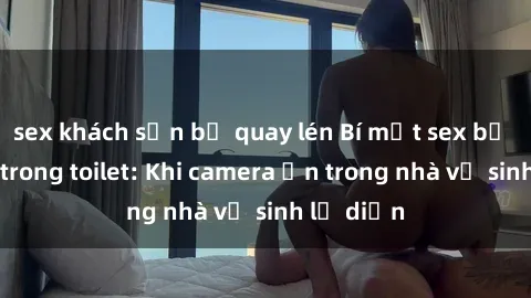 sex khách sạn bị quay lén Bí mật sex bị quay lén trong toilet: Khi camera ẩn trong nhà vệ sinh lộ diện