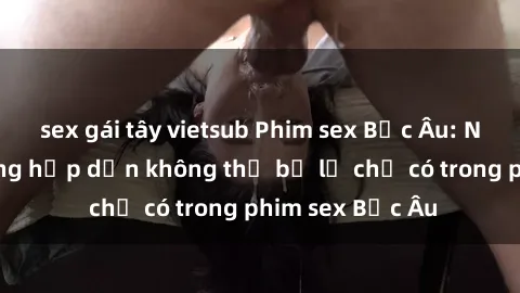 sex gái tây vietsub Phim sex Bắc Âu: Những cảnh nóng hấp dẫn không thể bỏ lỡ chỉ có trong phim sex Bắc Âu