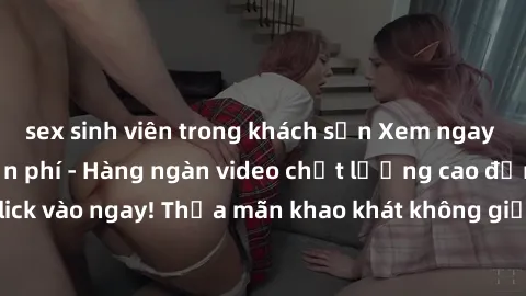 sex sinh viên trong khách sạn Xem ngay sex jav full HD miễn phí - Hàng ngàn video chất lượng cao đỉnh cao chỉ cần click vào ngay! Thỏa mãn khao khát không giới hạn, đón chờ những trải nghiệm mới lạ!