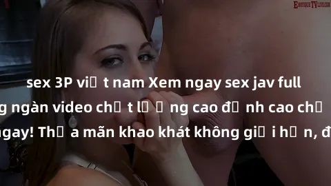 sex 3P việt nam Xem ngay sex jav full HD miễn phí - Hàng ngàn video chất lượng cao đỉnh cao chỉ cần click vào ngay! Thỏa mãn khao khát không giới hạn, đón chờ những trải nghiệm mới lạ!