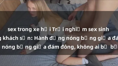sex trong xe hơi Trải nghiệm sex sinh viên sôi động trong khách sạn: Hành động nóng bỏng giữa đám đông, không ai bị bỏ lỡ