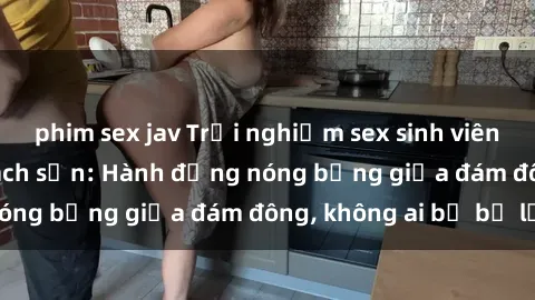 phim sex jav Trải nghiệm sex sinh viên sôi động trong khách sạn: Hành động nóng bỏng giữa đám đông, không ai bị bỏ lỡ