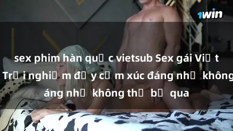 sex phim hàn quốc vietsub Sex gái Việt Nam có con: Trải nghiệm đầy cảm xúc đáng nhớ không thể bỏ qua