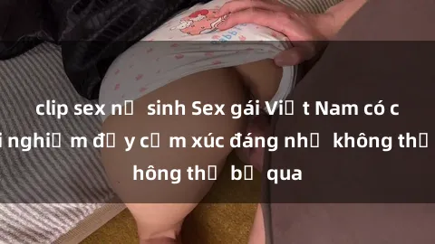 clip sex nữ sinh Sex gái Việt Nam có con: Trải nghiệm đầy cảm xúc đáng nhớ không thể bỏ qua