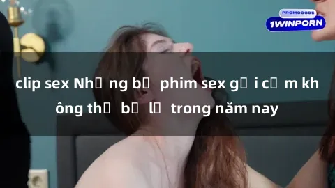 clip sex Những bộ phim sex gợi cảm không thể bỏ lỡ trong năm nay