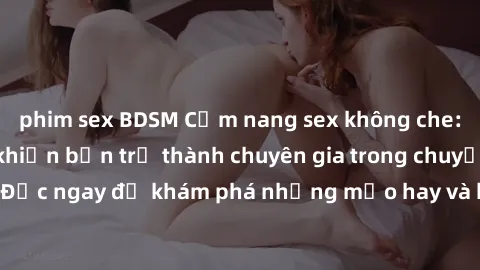 phim sex BDSM Cẩm nang sex không che: Những bí quyết khiến bạn trở thành chuyên gia trong chuyện ấy! Đọc ngay để khám phá những mẹo hay và bí quyết tình dục không che.