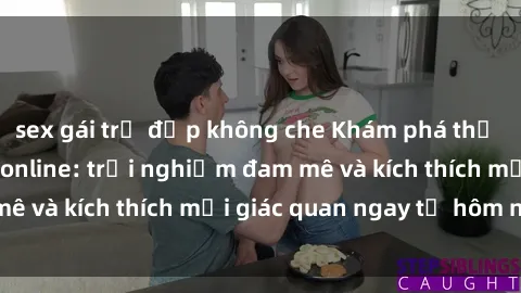 sex gái trẻ đẹp không che Khám phá thế giới mới của sex online: trải nghiệm đam mê và kích thích mọi giác quan ngay từ hôm nay!