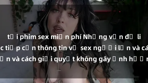 tải phim sex miễn phí Những vấn đề liên quan đến việc tiếp cận thông tin về sex người lớn và cách giải quyết không gây ảnh hưởng đến trẻ em