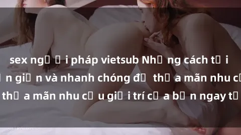 sex người pháp vietsub Những cách tải phim sex về máy đơn giản và nhanh chóng để thỏa mãn nhu cầu giải trí của bạn ngay tại nhà