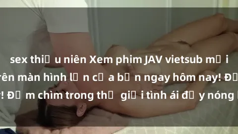 sex thiếu niên Xem phim JAV vietsub mới nhất và hấp dẫn trên màn hình lớn của bạn ngay hôm nay! Đắm chìm trong thế giới tình ái đầy nóng bỏng và kích thích.