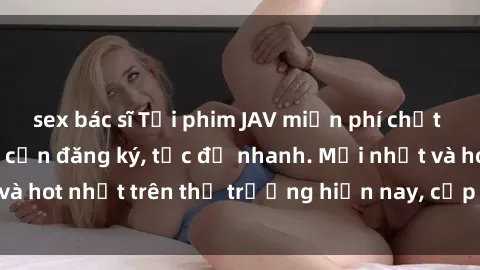sex bác sĩ Tải phim JAV miễn phí chất lượng cao, không cần đăng ký, tốc độ nhanh. Mới nhất và hot nhất trên thị trường hiện nay, cập nhật hàng ngày.
