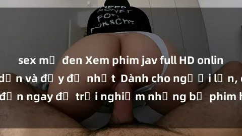 sex mỹ đen Xem phim jav full HD online miễn phí - Hấp dẫn và đầy đủ nhất  Dành cho người lớn, đến ngay để trải nghiệm những bộ phim hấp dẫn và hấp dẫn.