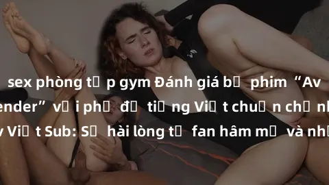 sex phòng tập gym Đánh giá bộ phim “Avatar: The Last Airbender” với phụ đề tiếng Việt chuẩn chỉnh từ nhóm Jav Việt Sub: Sự hài lòng từ fan hâm mộ và những điểm đáng chú ý trong bộ phim.