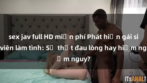 sex jav full HD miễn phí Phát hiện gái sinh viên làm tình: Sự thật đau lòng hay hiểm nguy?