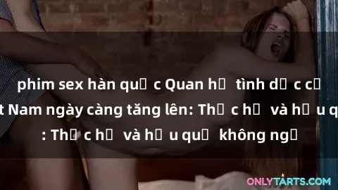 phim sex hàn quốc Quan hệ tình dục của nữ sinh Việt Nam ngày càng tăng lên: Thực hư và hậu quả không ngờ