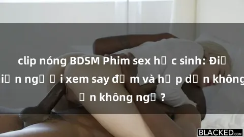 clip nóng BDSM Phim sex học sinh: Điều gì khiến người xem say đắm và hấp dẫn không ngờ?