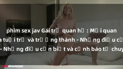 phim sex jav Gái trẻ quan hệ: Mối quan hệ khác biệt giữa tuổi trẻ và trưởng thành - Những điều cần biết và cảnh báo từ chuyên gia