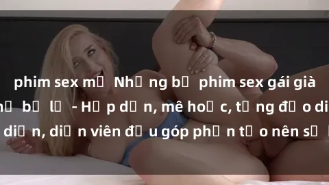phim sex mỹ Những bộ phim sex gái già đỉnh cao không thể bỏ lỡ - Hấp dẫn, mê hoặc, từng đạo diễn, diễn viên đều góp phần tạo nên sự hấp dẫn, kích thích.