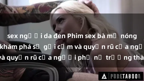 sex người da đen Phim sex bà mẹ nóng bỏng: Hành trình khám phá sự gợi cảm và quyến rũ của người phụ nữ trưởng thành.