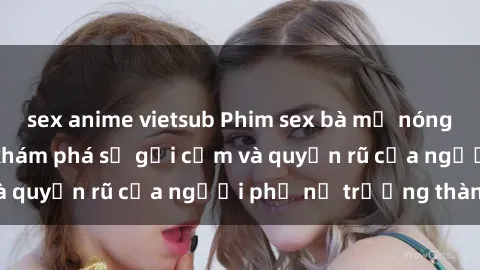 sex anime vietsub Phim sex bà mẹ nóng bỏng: Hành trình khám phá sự gợi cảm và quyến rũ của người phụ nữ trưởng thành.