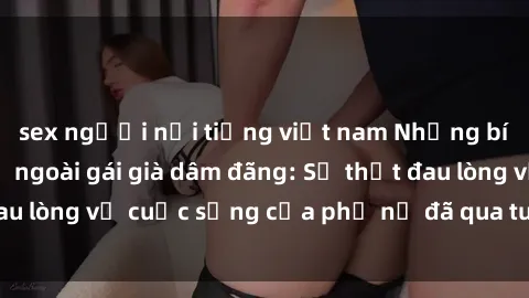 sex người nổi tiếng việt nam Những bí mật đằng sau vẻ ngoài gái già dâm đãng: Sự thật đau lòng về cuộc sống của phụ nữ đã qua tuổi thanh xuân