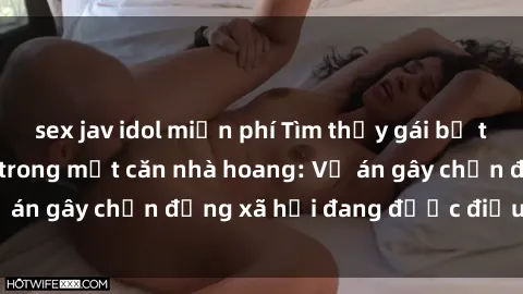 sex jav idol miễn phí Tìm thấy gái bị trói và bị hiếp dâm trong một căn nhà hoang: Vụ án gây chấn động xã hội đang được điều tra vào.