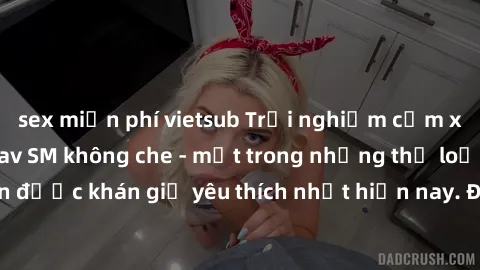 sex miễn phí vietsub Trải nghiệm cảm xúc thăng hoa với jav SM không che - một trong những thể loại phim người lớn được khán giả yêu thích nhất hiện nay. Đảm bảo đem lại sự hấp dẫn, kích thích tối đa c