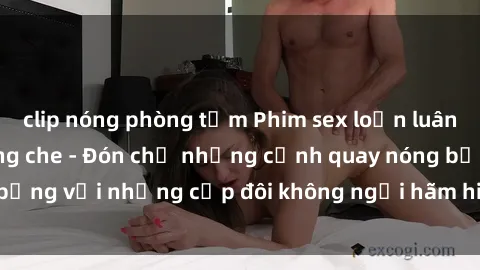 clip nóng phòng tắm Phim sex loạn luân đầy kích thích không che - Đón chờ những cảnh quay nóng bỏng với những cặp đôi không ngại hãm hiếp gia đình trong lòng
