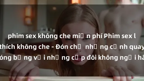 phim sex không che miễn phí Phim sex loạn luân đầy kích thích không che - Đón chờ những cảnh quay nóng bỏng với những cặp đôi không ngại hãm hiếp gia đình trong lòng