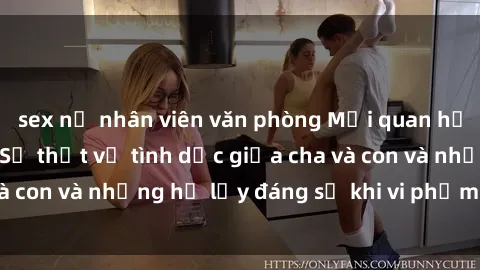 sex nữ nhân viên văn phòng Mối quan hệ giữa cha và con: Sự thật về tình dục giữa cha và con và những hệ lụy đáng sợ khi vi phạm luật pháp.