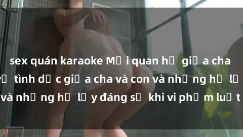 sex quán karaoke Mối quan hệ giữa cha và con: Sự thật về tình dục giữa cha và con và những hệ lụy đáng sợ khi vi phạm luật pháp.