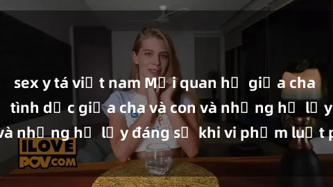 sex y tá việt nam Mối quan hệ giữa cha và con: Sự thật về tình dục giữa cha và con và những hệ lụy đáng sợ khi vi phạm luật pháp.