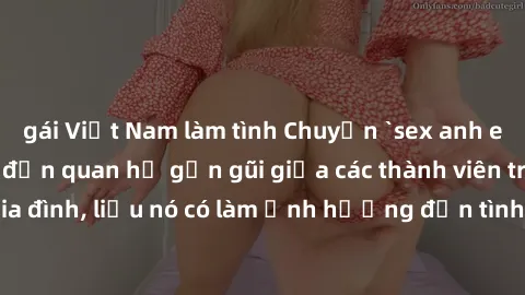 gái Việt Nam làm tình Chuyện `sex anh em ruột` - Đề cập đến quan hệ gần gũi giữa các thành viên trong gia đình, liệu nó có làm ảnh hưởng đến tình cảm gia đình hay không?