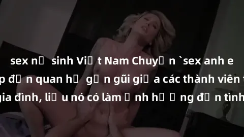 sex nữ sinh Việt Nam Chuyện `sex anh em ruột` - Đề cập đến quan hệ gần gũi giữa các thành viên trong gia đình, liệu nó có làm ảnh hưởng đến tình cảm gia đình hay không?