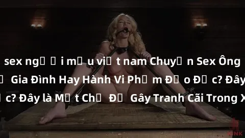 sex người mẫu việt nam Chuyện Sex Ông Cháu: Mối Quan Hệ Gia Đình Hay Hành Vi Phạm Đạo Đức? Đây là Một Chủ Đề Gây Tranh Cãi Trong Xã Hội Hiện Nay.
