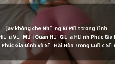 jav không che Những Bí Mật trong Tình Dục Gia Đình: Tìm Hiểu Về Mối Quan Hệ Giữa Hạnh Phúc Gia Đình và Sự Hài Hòa Trong Cuộc Sống Tình Dục