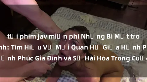 tải phim jav miễn phí Những Bí Mật trong Tình Dục Gia Đình: Tìm Hiểu Về Mối Quan Hệ Giữa Hạnh Phúc Gia Đình và Sự Hài Hòa Trong Cuộc Sống Tình Dục