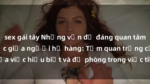 sex gái tây Những vấn đề đáng quan tâm về quan hệ tình dục giữa người họ hàng: Tầm quan trọng của việc hiểu biết và đề phòng trong việc tiếp xúc trong gia đình.